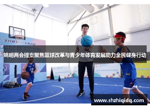 姚明两会提案聚焦篮球改革与青少年体育发展助力全民健身行动