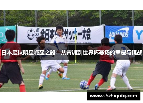日本足球明星崛起之路：从青训到世界杯赛场的荣耀与挑战