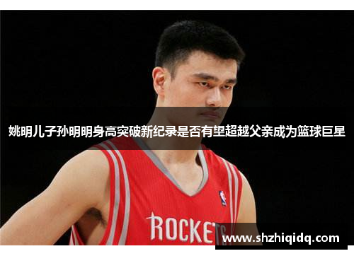 姚明儿子孙明明身高突破新纪录是否有望超越父亲成为篮球巨星