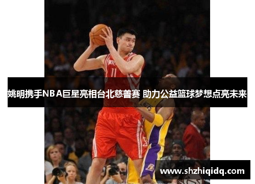 姚明携手NBA巨星亮相台北慈善赛 助力公益篮球梦想点亮未来