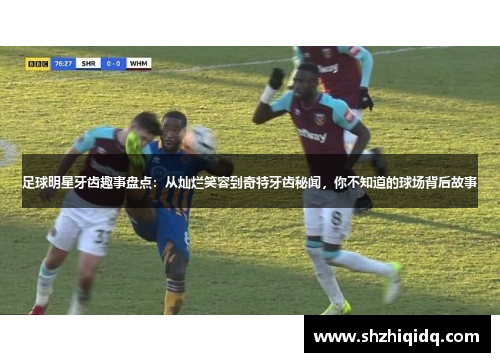 足球明星牙齿趣事盘点：从灿烂笑容到奇特牙齿秘闻，你不知道的球场背后故事