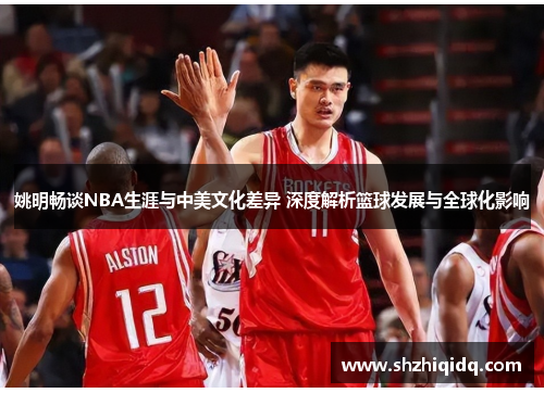 姚明畅谈NBA生涯与中美文化差异 深度解析篮球发展与全球化影响