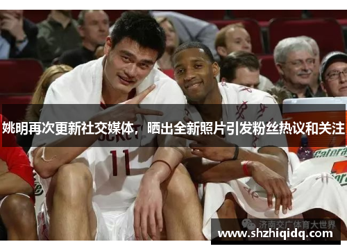 姚明再次更新社交媒体，晒出全新照片引发粉丝热议和关注