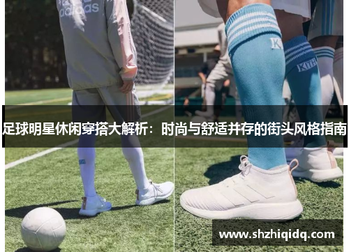 足球明星休闲穿搭大解析：时尚与舒适并存的街头风格指南