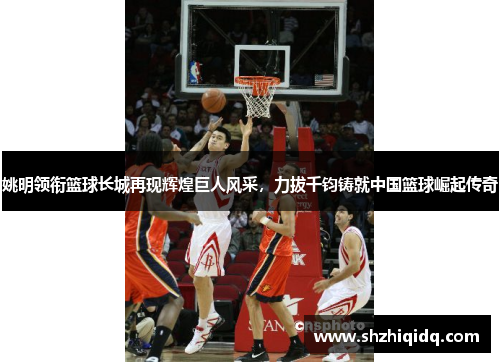 姚明领衔篮球长城再现辉煌巨人风采，力拔千钧铸就中国篮球崛起传奇