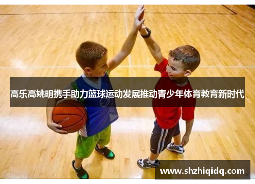 高乐高姚明携手助力篮球运动发展推动青少年体育教育新时代