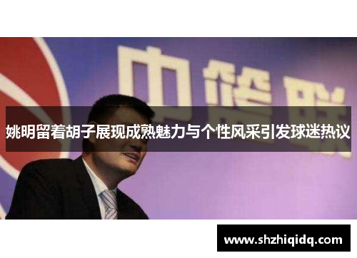 姚明留着胡子展现成熟魅力与个性风采引发球迷热议
