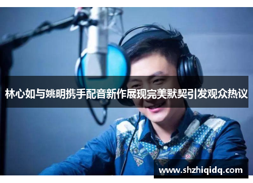 林心如与姚明携手配音新作展现完美默契引发观众热议