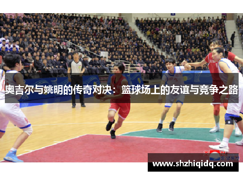 奥吉尔与姚明的传奇对决：篮球场上的友谊与竞争之路