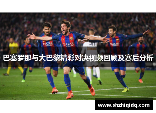 巴塞罗那与大巴黎精彩对决视频回顾及赛后分析