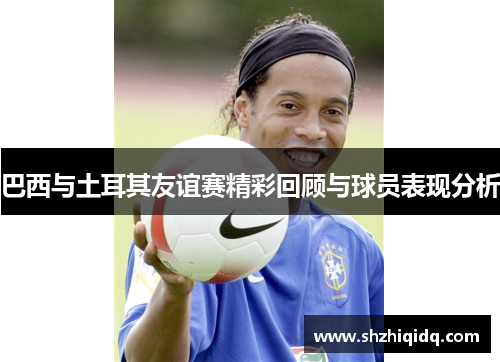 巴西与土耳其友谊赛精彩回顾与球员表现分析
