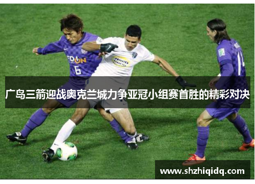 广岛三箭迎战奥克兰城力争亚冠小组赛首胜的精彩对决