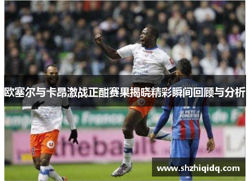 欧塞尔与卡昂激战正酣赛果揭晓精彩瞬间回顾与分析