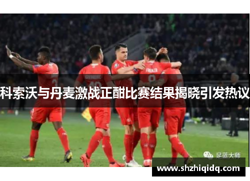 科索沃与丹麦激战正酣比赛结果揭晓引发热议